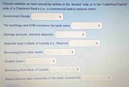 Choose whether an item should be written in the "Assets" side, or in the "Liabilities/Capital" 
side of a Chartered Bank's (i.e., a commercial bank's) balance sheet. 
Government Bonds ; 
The buildings and ATM machines the bank owns. 
Savings account- and time deposits. ; 
Deposits kept in Bank of Canada (i.e., Reserve) ; 
Borrowing from other banks ; 
Student loans ; 
Borrowing from Bank of Canada ; 
Shares/Stocks (part ownership of the bank) issues/sold □°