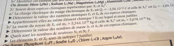 b/ Identifier cet élément par son n 
On donne: Néon (sNe) ; Sodium (₁₁Na) ; Magnésium (_12Mg); Aluminium (_13Al) , 3me 
3/ Soient deux espèces chimiques représentées par: X_1 et X_2^(2. 
a/ La charge électrique du nuage électronique de X_1) est Q_1=-2,56.10^(-18)C et celle de X_2^((2-) est Q_2)=-2,88.10
Déterminer la valeur des numéros atomiques Z_1 et Z_2 de ces espèces chimiques. 
Appartiennent-elles au même élément chimique ? Si oui lequel et sinon justifier. 
b/ La masse du noyau de X_1 est m_1=5,344.10^(-26)kg et celle de X_2^((2-) est m_2)=5,678.10^(-26)kg. 
Déterminer la valeur des nombres de masse A_1 et A_2 de ces espèces chimiques. 
Quels sont les nombres de neutrons N_1 et N_2 ? 
Les éléments X_1 et X_2 sont-ils isotopes ? Justifier. 
On donne: Phosphore (_15P); Soufre (_16S); Chlore (_17C_0endpmatrix ; Argon (_18Ar).