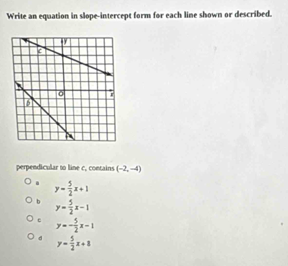 Write an equation in slope-intercept form for each line shown or described.
perpendicular to line c, contains (-2,-4)
a y= 5/2 x+1
b y= 5/2 x-1
C y=- 5/2 x-1
d y= 5/2 x+8