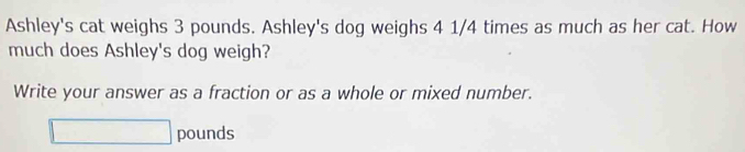 Ashley's cat weighs 3 pounds. Ashley's dog weighs 4 1/4 times as much as her cat. How 
much does Ashley's dog weigh? 
Write your answer as a fraction or as a whole or mixed number.
pounds