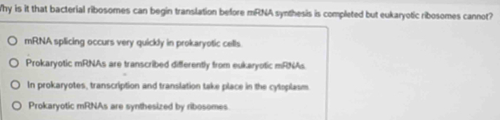 Why is it that bacterial ribosomes can begin translation before mRNA synthesis is completed but eukaryotic ribosomes cannot?
mRNA splicing occurs very quickly in prokaryotic cells.
Prokaryotic mRNAs are transcribed differently from eukaryotic mRNAs
In prokaryotes, transcription and translation take place in the cytoplasm
Prokaryotic mRNAs are synthesized by ribosomes