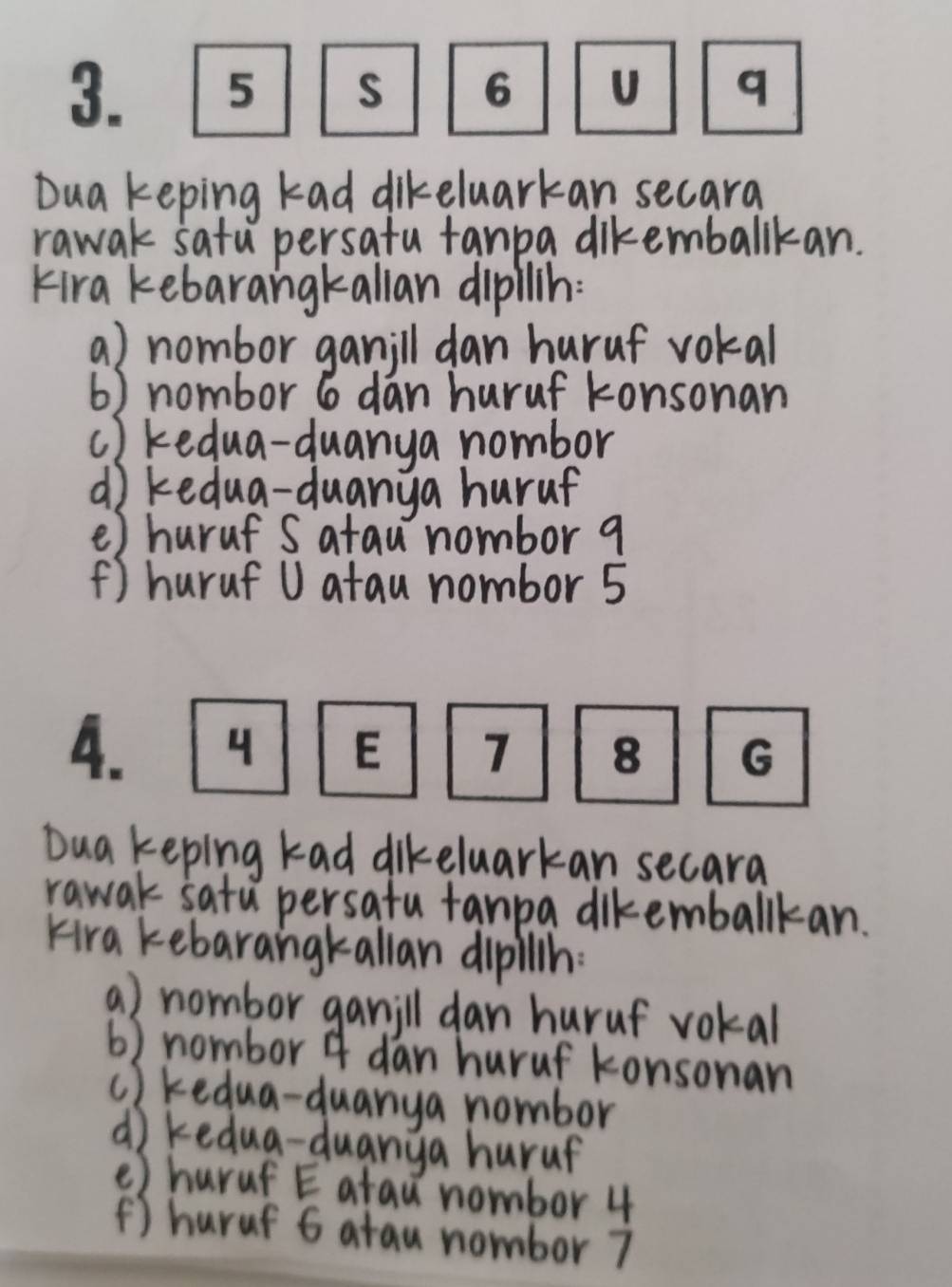 Dua keping kad dikeluarkan secara 
rawak satu persatu fanpa diremballkan. 
Kira kebarangkallan dipllin: 
a) nombor ganill dan huruf vokal 
6) nombor 6 dan huruf konsonan 
c) kedua-duanya nombor 
d) kedua-duanya huruf 
() huruf S atau nombor 9
() huruf U atau nombor 5
4 E 
Dua keping kad dikeluarkan secara 
rawak satu persatu tanpa dikemballkan. 
Hra kebarangkallan dipillh: 
a) nombor ganill dan huruf vokal 
6) nombor 4 dan huruf konsonan 
c ) kedua-duanya nombor 
d) kedua-duanga huruf 
() huruf E atau nombor 4
() huruf 6 atau nombor 7