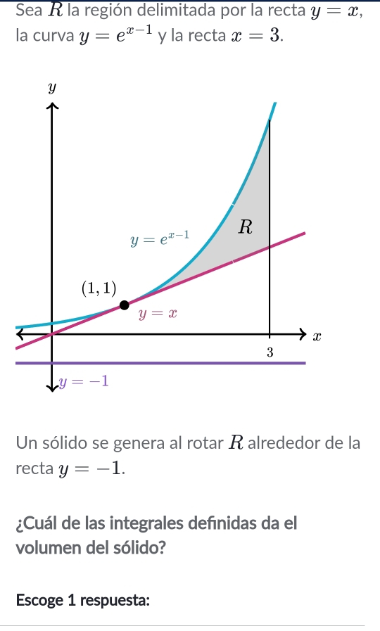 Sea R la región delimitada por la recta y=x,
la curva y=e^(x-1) y la recta x=3.
Un sólido se genera al rotar R alrededor de la
recta y=-1.
¿Cuál de las integrales defnidas da el
volumen del sólido?
Escoge 1 respuesta: