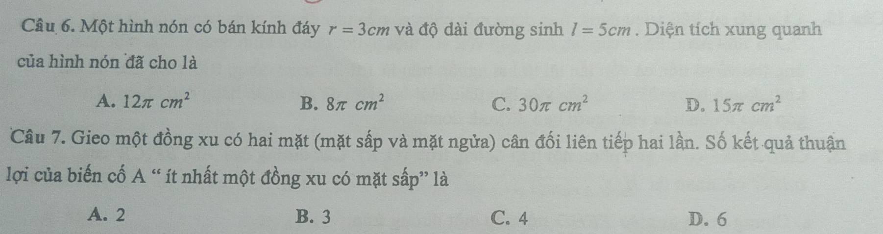 Một hình nón có bán kính đáy r=3cm và độ dài đường sinh l=5cm. Diện tích xung quanh
của hình nón đã cho là
A. 12π cm^2 B. 8π cm^2 C. 30π cm^2 D. 15π cm^2
Câu 7. Gieo một đồng xu có hai mặt (mặt sắp và mặt ngửa) cân đối liên tiếp hai lần. Số kết quả thuận
lợi của biến cố A “ ít nhất một đồng xu có mặt sấp” là
A. 2 B. 3 C. 4 D. 6