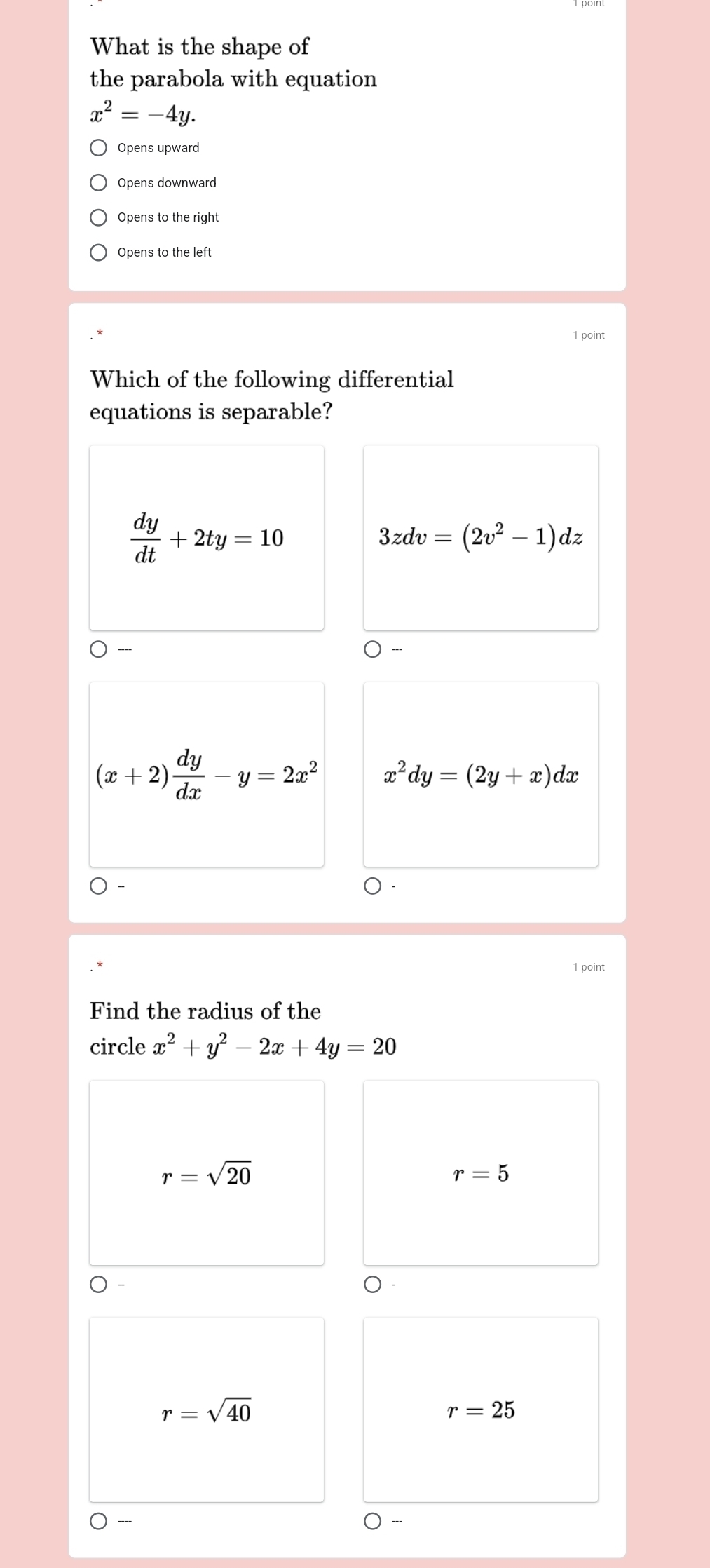 What is the shape of
the parabola with equation
x^2=-4y. 
Opens upward
Opens downward
Opens to the right
Opens to the left
1 point
Which of the following differential
equations is separable?
 dy/dt +2ty=10
3zdv=(2v^2-1)dz
(x+2) dy/dx -y=2x^2 x^2dy=(2y+x)dx
1 point
Find the radius of the
circle x^2+y^2-2x+4y=20
r=sqrt(20)
r=5
r=sqrt(40)
r=25