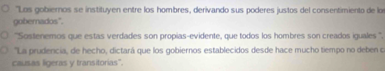 "Los gobieros se instituyen entre los hombres, derivando sus poderes justos del consentimiento de lo 
gobernados". 
''Sostenemos que estas verdades son propias-evidente, que todos los hombres son creados iguales ''. 
''La prudencia, de hecho, dictará que los gobiernos establecidos desde hace mucho tiempo no deben c 
causas ligeras y transitorias".