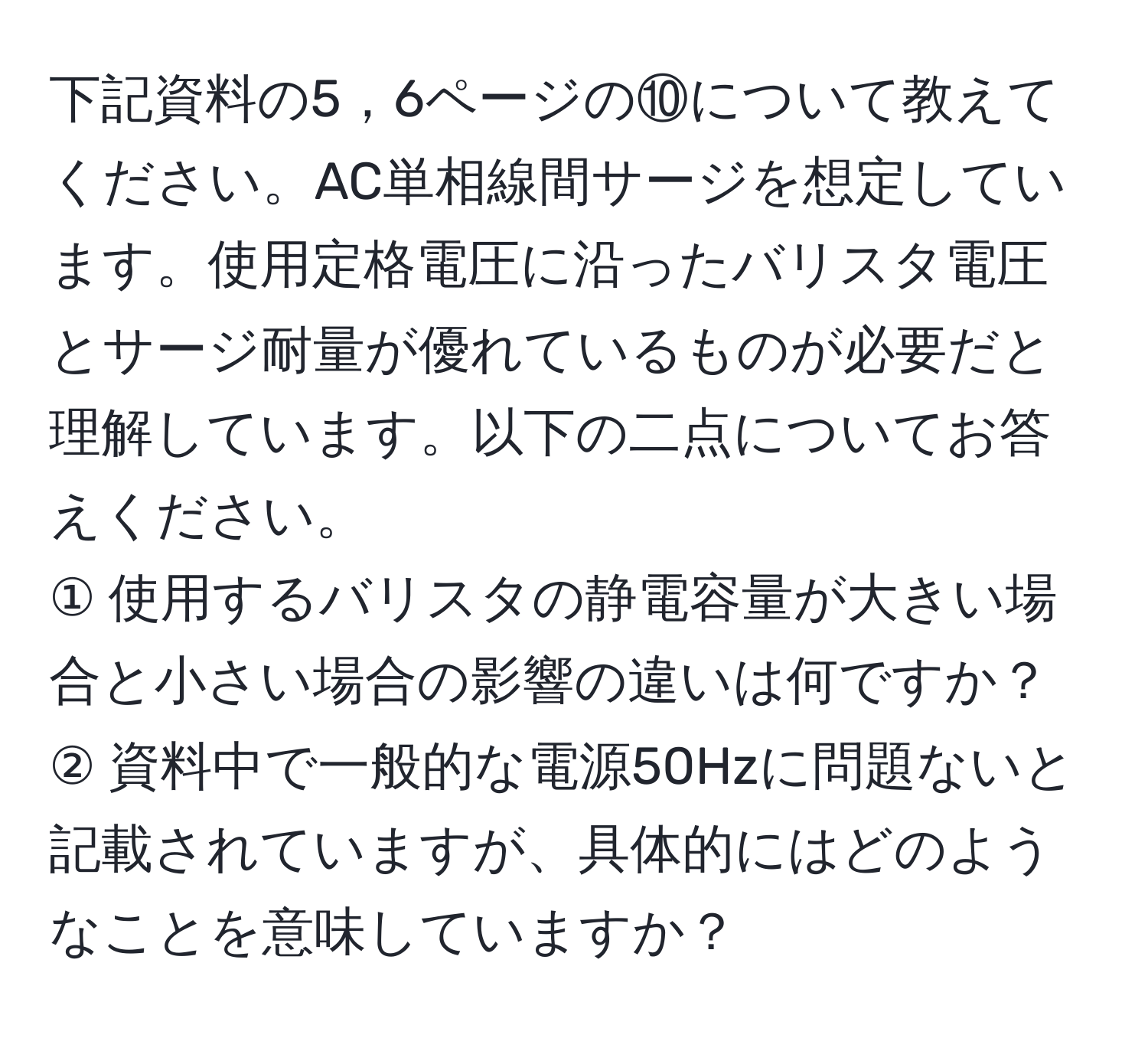 下記資料の5，6ページの⑩について教えてください。AC単相線間サージを想定しています。使用定格電圧に沿ったバリスタ電圧とサージ耐量が優れているものが必要だと理解しています。以下の二点についてお答えください。  
① 使用するバリスタの静電容量が大きい場合と小さい場合の影響の違いは何ですか？  
② 資料中で一般的な電源50Hzに問題ないと記載されていますが、具体的にはどのようなことを意味していますか？