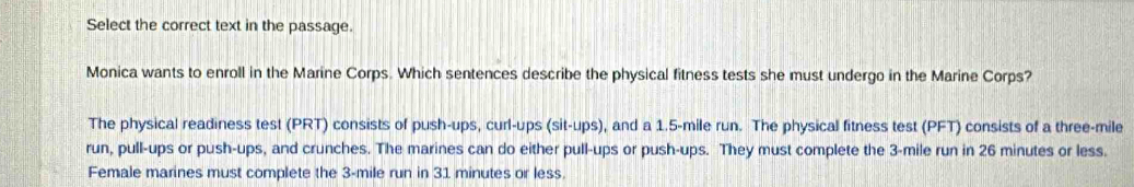 Select the correct text in the passage.
Monica wants to enroll in the Marine Corps. Which sentences describe the physical fitness tests she must undergo in the Marine Corps?
The physical readiness test (PRT) consists of push-ups, curl-ups (sit-ups), and a 1.5-mile run. The physical fitness test (PFT) consists of a three-mile
run, pull-ups or push-ups, and crunches. The marines can do either pull-ups or push-ups. They must complete the 3-mile run in 26 minutes or less.
Female marines must complete the 3-mile run in 31 minutes or less.