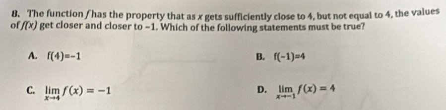 The function / has the property that as x gets sufficiently close to 4, but not equal to 4, the values
o f(x) get closer and closer to ~1. Which of the following statements must be true?
A. f(4)=-1 B. f(-1)=4
D.
C. limlimits _xto 4f(x)=-1 limlimits _xto -1f(x)=4