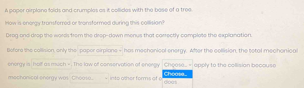 A paper airplane folds and crumples as it collides with the base of a tree. 
How is energy transferred or transformed during this collision? 
Drag and drop the words from the drop-down menus that correctly complete the explanation. 
Before the collision, only the paper airplane × has mechanical energy. After the collision, the total mechanical 
energy is half as much × . The law of conservation of energy Choose. apply to the collision because 
Choose. 
mechanical energy was Choose... into other forms of e does