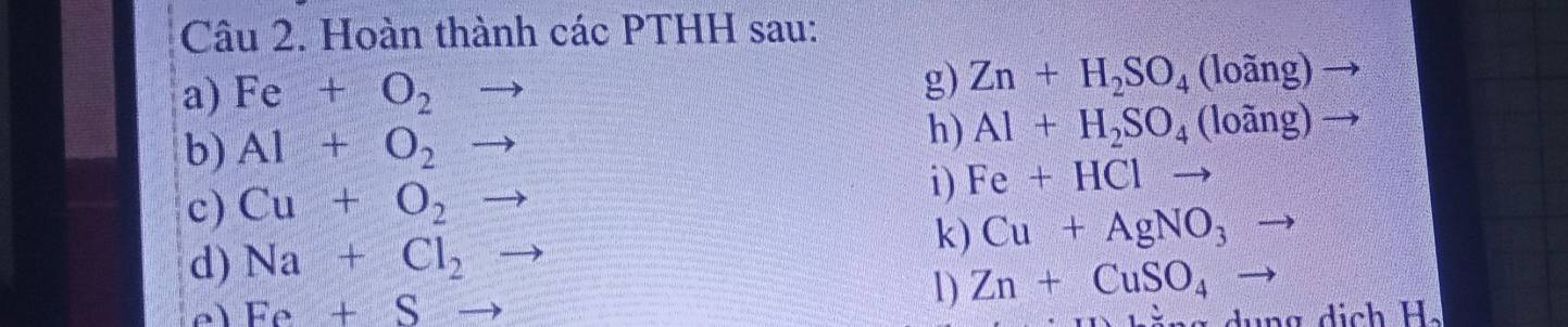 Hoàn thành các PTHH sau: 
a) Fe+O_2to
g) Zn+H_2SO_4(loang)
b) Al+O_2to
h) Al+H_2SO_4(loang)
c) Cu+O_2to
i) Fe+HCl
d) Na+Cl_2 k) Cu+AgNO_3
Fe+Sto
1) Zn+CuSO_4