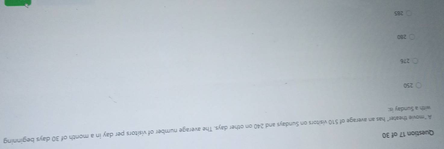 A "movie theater" has an average of 510 visitors on Sundays and 240 on other days. The average number of visitors per day in a month of 30 days beginning
with a Sunday is:
250
276
280
285
