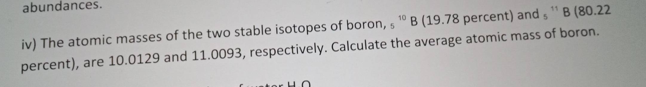 abundances. 
iv) The atomic masses of the two stable isotopes of boron, _5^(10)B (19.78 percent) and ₉ ¹' B (80.22
percent), are 10.0129 and 11.0093, respectively. Calculate the average atomic mass of boron.