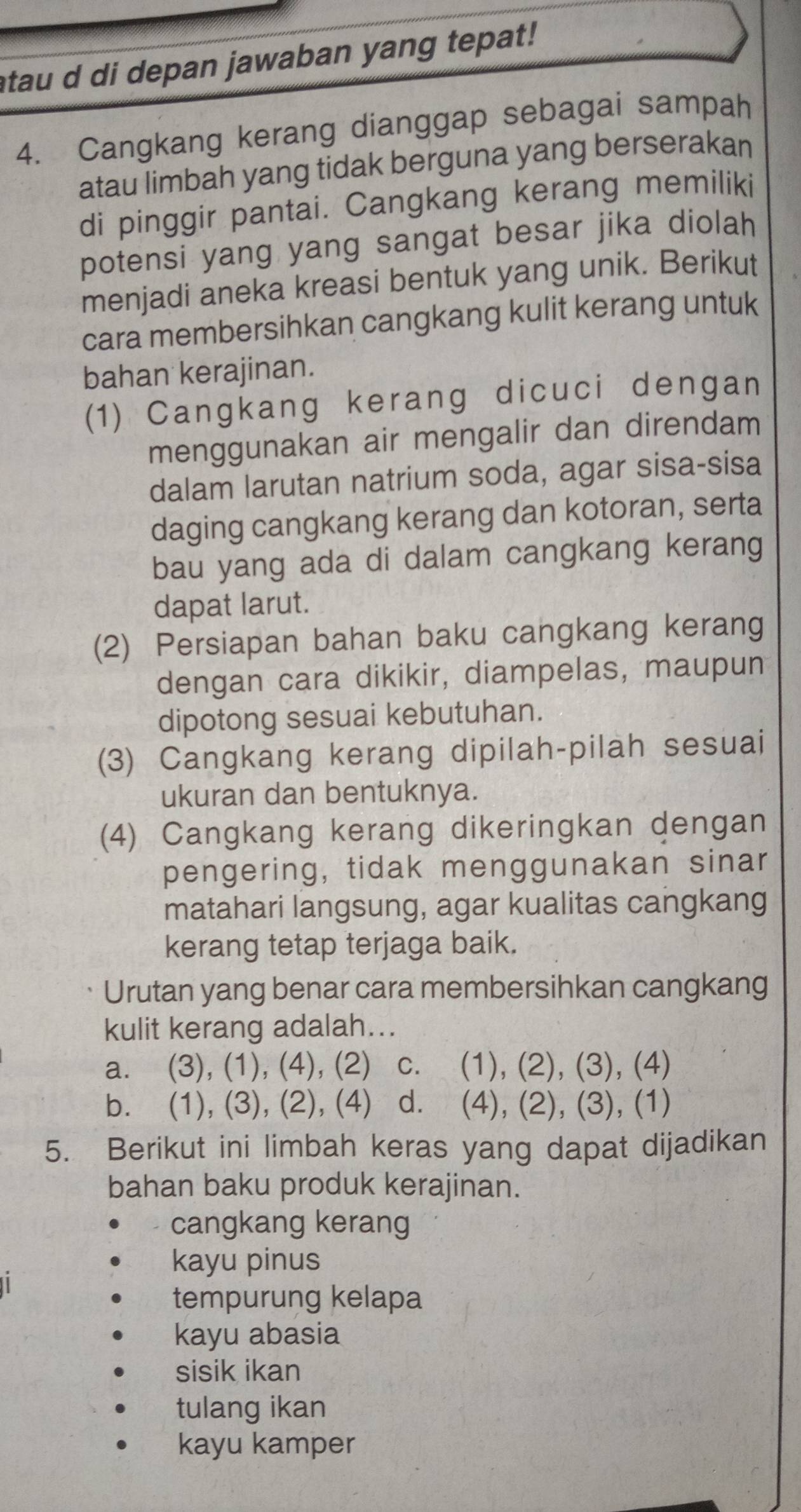 atau d di depan jawaban yang tepat!
4. Cangkang kerang dianggap sebagai sampah
atau limbah yang tidak berguna yang berserakan
di pinggir pantai. Cangkang kerang memiliki
potensi yang yang sangat besar jika diolah
menjadi aneka kreasi bentuk yang unik. Berikut
cara membersihkan cangkang kulit kerang untuk
bahan kerajinan.
(1) Cangkang kerang dicuci dengan
menggunakan air mengalir dan direndam
dalam larutan natrium soda, agar sisa-sisa
daging cangkang kerang dan kotoran, serta
bau yang ada di dalam cangkang kerang
dapat larut.
(2) Persiapan bahan baku cangkang kerang
dengan cara dikikir, diampelas, maupun
dipotong sesuai kebutuhan.
(3) Cangkang kerang dipilah-pilah sesuai
ukuran dan bentuknya.
(4) Cangkang kerang dikeringkan dengan
pengering, tidak menggunakan sinar
matahari langsung, agar kualitas cangkang
kerang tetap terjaga baik.
Urutan yang benar cara membersihkan cangkang
kulit kerang adalah...
a. (3), (1), (4), (2) c. (1), (2), (3), (4)
b. (1), (3), (2), (4) d. (4), (2), (3), (1)
5. Berikut ini limbah keras yang dapat dijadikan
bahan baku produk kerajinan.
cangkang kerang
kayu pinus
tempurung kelapa
kayu abasia
sisik ikan
tulang ikan
kayu kamper