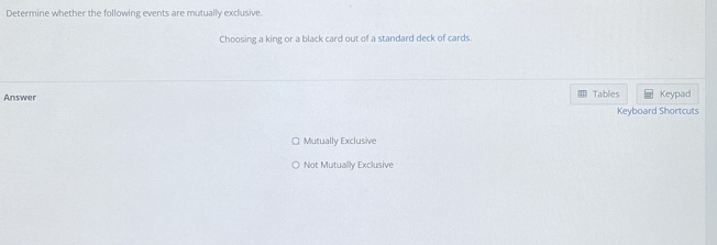 Determine whether the following events are mutually exclusive.
Choosing a king or a black card out of a standard deck of cards.
Tables Keypad
Answer Keyboard Shortcuts
Mutually Exclusive
Not Mutually Exclusive