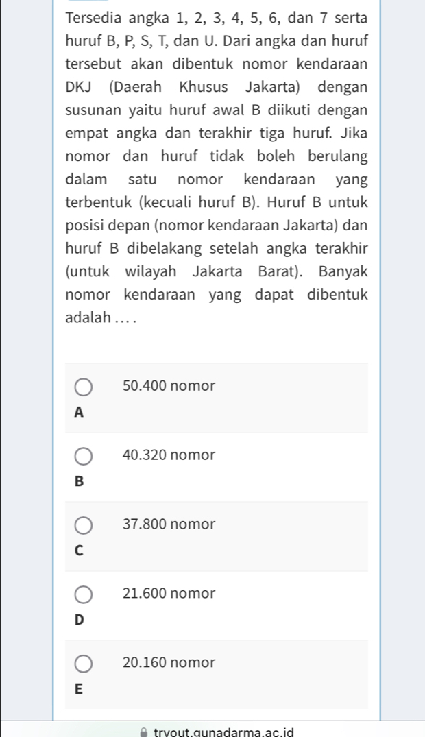 Tersedia angka 1, 2, 3, 4, 5, 6, dan 7 serta
huruf B, P, S, T, dan U. Dari angka dan huruf
tersebut akan dibentuk nomor kendaraan
DKJ (Daerah Khusus Jakarta) dengan
susunan yaitu huruf awal B diikuti dengan
empat angka dan terakhir tiga huruf. Jika
nomor dan huruf tidak boleh berulang
dalam satu nomor kendaraan yang
terbentuk (kecuali huruf B). Huruf B untuk
posisi depan (nomor kendaraan Jakarta) dan
huruf B dibelakang setelah angka terakhir
(untuk wilayah Jakarta Barat). Banyak
nomor kendaraan yang dapat dibentuk
adalah .. . .
50.400 nomor
A
40.320 nomor
B
37.800 nomor
C
21.600 nomor
D
20. 160 nomor
E
trvout gunadarma ac id