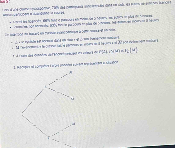 xo 5 :
Lors d'une course cyclosportive, 70% des participants sont licenciés dans un club, les autres ne sont pas licenciés.
Aucun participant n'abandonne la course
Parmi les licenciés, 66% font le parcours en moins de 5 heures; les autres en plus de 5 heures.
Parmi les non licenciés; 83% font le parcours en plus de 5 heures; les autres en moins de 5 heures.
On interroge au hasard un cycliste ayant participé à cette course et on note:
L « le cycliste est licencié dans un club » et overline L son évènement contraire.
M l'évènement « le cycliste fait le parcours en moins de 5 heures » et overline M son événement contraire
1. À l'aide des données de l'énoncé préciser les valeurs de P(L).P_L(M) etP_L(overline M)
er et compléter l'arbre pondéré suivant représentant la situation.