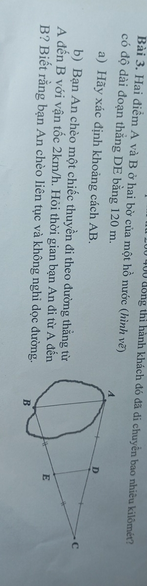 400 đồng thì hành khách đó đã di chuyển bao nhiêu kilômét? 
Bài 3. Hai điểm A và B ở hai bờ của một hồ nước (hình vẽ) 
có độ dài đoạn thắng DE bằng 120 m. 
a) Hãy xác định khoảng cách AB. 
b) Bạn An chèo một chiếc thuyền đi theo đường thẳng từ 
A đến B với vận tốc 2km/h. Hỏi thời gian bạn An đi từ A đến
B? Biết rằng bạn An chèo liên tục và không nghỉ dọc đường.