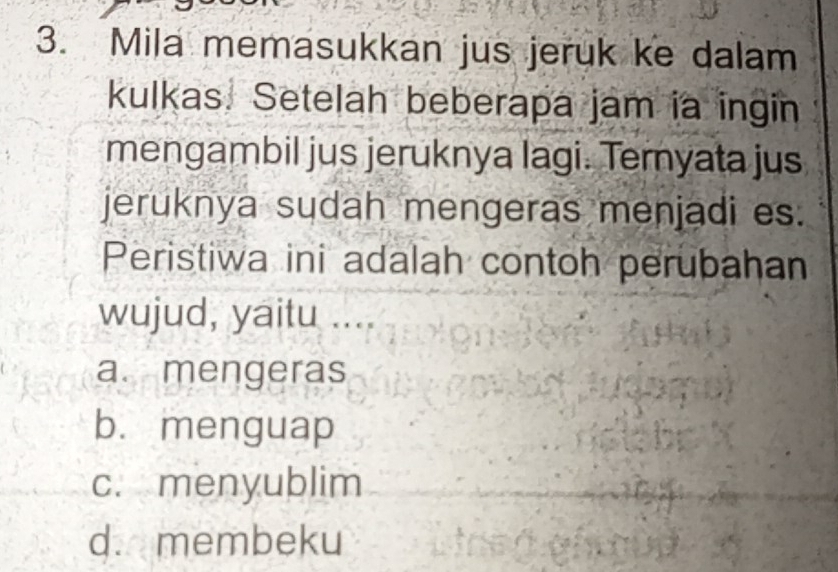 Mila memasukkan jus jeruk ke dalam
kulkas. Setelah beberapa jam ia ingin
mengambil jus jeruknya lagi. Ternyata jus
jeruknya sudah mengeras menjadi es.
Peristiwa ini adalah contoh perubahan
wujud, yaitu ....
a. mengeras
b. menguap
c. menyublim
d. membeku