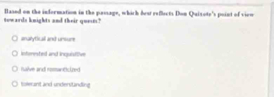 Based on the information in the passage, which dest reflects Don Quixote's point of view
towards knights and their quests?
analyticall and unsure
interested and inquisttive
halve and romanticized
tolerant and understanding