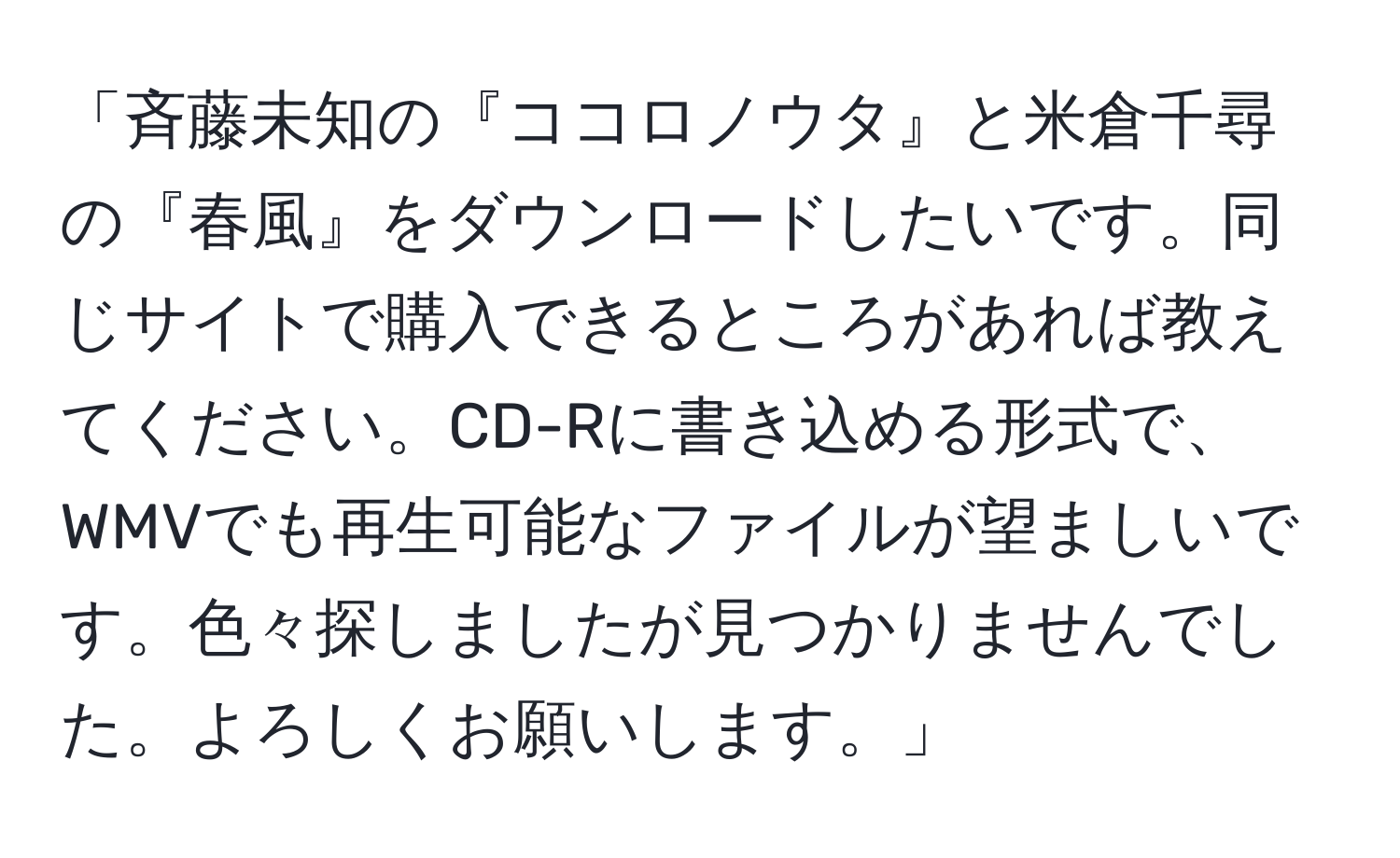 「斉藤未知の『ココロノウタ』と米倉千尋の『春風』をダウンロードしたいです。同じサイトで購入できるところがあれば教えてください。CD-Rに書き込める形式で、WMVでも再生可能なファイルが望ましいです。色々探しましたが見つかりませんでした。よろしくお願いします。」