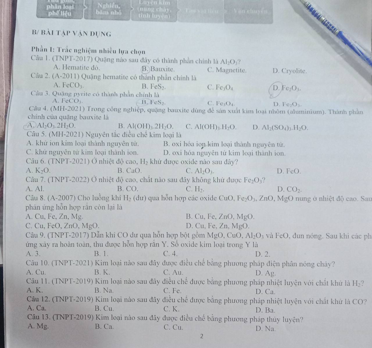 Luyện kim
phân loại Nghiên, (nung chả Tao yal lu Vận chuyến
phế liệu bām nhó tỉinh luyện)
b/ bài tập vận đụng
Phần I: Trắc nghiệm nhiều lựa chọn
Câu 1. (TNPT-2017) Quặng nào sau đây có thành phần chính là Al_2O_3 ?
A. Hematite đỏ. B. Bauxite. C. Magnetite. D. Cryolite.
Câu 2. (A-2011) Quặng hematite có thành phần chính là
A. FeCO_3. B. FeS_2. C. Fe_3O_4 D. Fe_2O_3.
Câu 3. Quặng pyrite có thành phần chính là
A. Fe CO_3. B, FeS_2. C. Fe_3O_4. D. Fe_2O_3.
Câu 4. (MH-2021) Trong công nghiệp, quặng bauxite dùng để sản xuất kim loại nhôm (aluminium). Thành phần
chính của quặng bauxite là
A. Al_2O_3.2H_2O. B. Al(OH)_3.2H_2O. C. Al(OH)_3.H_2O. D. Al_2(SO_4) _3.H_2O.
Câu 5. (MH-2021) Nguyên tắc điều chế kim loại là
A. khử ion kim loại thành nguyên tử. B. oxi hóa ion kim loại thành nguyên tử.
C. khử nguyên tử kim loại thành ion. D. oxi hóa nguyên tử kim loại thành ion.
Câu 6. (TNPT-2021) Ở nhiệt độ cao, H_2 khử được oxide nào sau dây?
A. K_2O. B. CaO. C. Al_2O_3. D. Fe()
Câu 7. (TNPT-2022) Ở nhiệt độ cao, chất nào sau đây không khử được Fe_2O_3 ?
A. Al. B. CO. C. H_2. D. CO_2.
Câu 8. (A-2007) Cho luồng khí H_2(dur) qua hỗn hợp các oxide CuO Fe_2O_3,ZnO , MgO nung ở nhiệt độ cao. Sau
phản ứng hỗn hợp rắn còn lại là
A. Cu, Fe, Zn, Mg. B. Cu, Fe, ∠ n0 , N 1g 0.
C. Cu, FeO, ZnO, MgO. D. Cu, Fe, Zn, MgO.
Câu 9. (TNPT-2017) Dẫn khí CO dư qua hỗn hợp bột gồm MgO, CuO, Al_2O_3 và FeO, đun nóng. Sau khi các ph
ứng xảy ra hoàn toàn, thu được hỗn hợp rắn Y. Số oxide kim loại trong Y là
A. 3. B. 1. C. 4. D. 2.
Câu 10. (TNPT-2021) Kim loại nào sau đây được điều chế bằng phương pháp điện phân nóng cháảy?
A. Cu. B. K. C. Au. D. Ag.
Câu 11. (TNPT-2019) Kim loại nào sau đây điều chế được bằng phương pháp nhiệt luyện với chất khử là H_2
A. K. B. Na. C. Fe. D. Ca.
Câu 12. (TNPT-2019) Kim loại nào sau đây điều chế được bằng phương pháp nhiệt luyện với chất khử là CO?
A. Ca. B. Cu. C. K. D. Ba.
Câu 13. (TNPT-2019) Kim loại nào sau đây được điều chế bằng phương pháp thủy luyện?
A. Mg. B. Ca. C. Cu. D. Na.
2