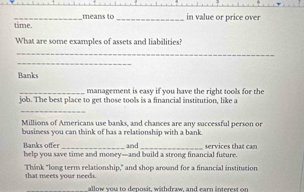 5 
_ 
6 
_means to _in value or price over 
time. 
What are some examples of assets and liabilities? 
_ 
_ 
Banks 
_management is easy if you have the right tools for the 
job. The best place to get those tools is a financial institution, like a 
_ 
Millions of Americans use banks, and chances are any successful person or 
business you can think of has a relationship with a bank. 
Banks offer _and _services that can 
help you save time and money—and build a strong financial future. 
Think “long term relationship,” and shop around for a financial institution 
that meets your needs. 
_allow vou to deposit, withdraw, and earn interest on