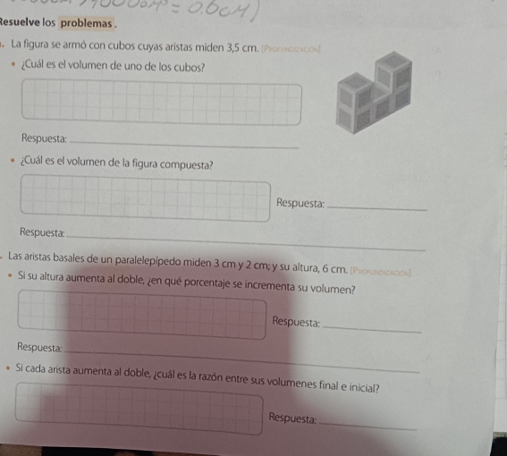 Resuelve los problemas . 
La figura se armó con cubos cuyas aristas miden 3,5 cm. [Prornoización) 
¿Cuál es el volumen de uno de los cubos? 
Respuesta:_ 
¿Cuál es el volumen de la figura compuesta? 
Respuesta:_ 
Respuesta:_ 
Las aristas basales de un paralelepipedo miden 3 cm y 2 cm; y su altura, 6 cm. [Proruκαzλtión] 
Si su altura aumenta al doble, ¿en qué porcentaje se incrementa su volumen? 
_ 
Respuesta: 
Respuesta_ 
Si cada arista aumenta al doble, ¿cuál es la razón entre sus volumenes final e inicial? 
Respuesta: 
_