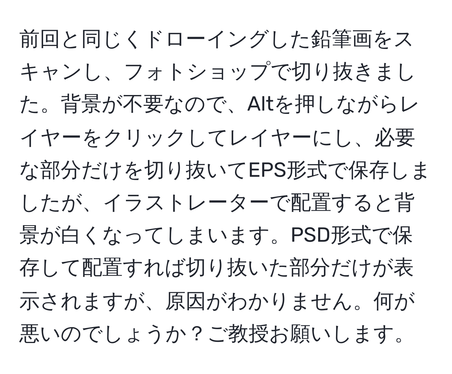 前回と同じくドローイングした鉛筆画をスキャンし、フォトショップで切り抜きました。背景が不要なので、Altを押しながらレイヤーをクリックしてレイヤーにし、必要な部分だけを切り抜いてEPS形式で保存しましたが、イラストレーターで配置すると背景が白くなってしまいます。PSD形式で保存して配置すれば切り抜いた部分だけが表示されますが、原因がわかりません。何が悪いのでしょうか？ご教授お願いします。