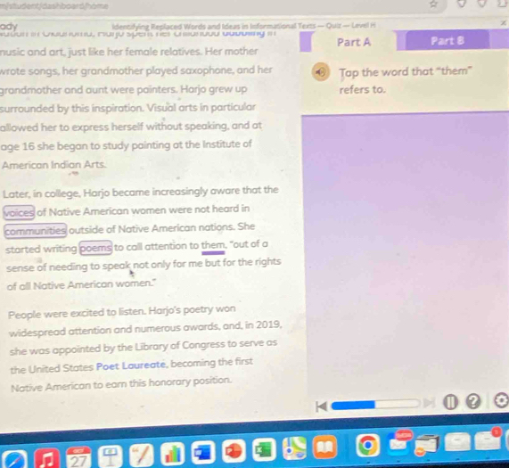 m/student/dashboard/home 
ady Identifying Replaced Words and Ideas in Informational Texts — Quiz — Level H 
χ 
nusic and art, just like her female relatives. Her mother Part A Part 8 
wrote songs, her grandmother played saxophone, and her Tap the word that “them” 
grandmother and aunt were painters. Harjo grew up refers to. 
surrounded by this inspiration. Visual arts in particular 
allowed her to express herself without speaking, and at 
age 16 she began to study painting at the Institute of 
American Indian Arts. 
Later, in college, Harjo became increasingly aware that the 
voices of Native American women were not heard in 
communities outside of Native American nations. She 
started writing poems to call attention to them, "out of a 
sense of needing to speak not only for me but for the rights 
of all Native American women." 
People were excited to listen. Harjo's poetry won 
widespread attention and numerous awards, and, in 2019, 
she was appointed by the Library of Congress to serve as 
the United States Poet Laureate, becoming the first 
Native American to earn this honorary position.
x
2