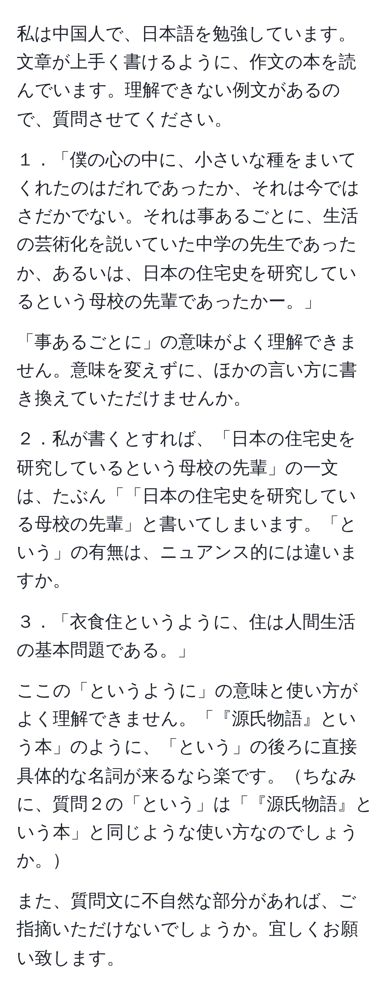 私は中国人で、日本語を勉強しています。文章が上手く書けるように、作文の本を読んでいます。理解できない例文があるので、質問させてください。

１．「僕の心の中に、小さいな種をまいてくれたのはだれであったか、それは今ではさだかでない。それは事あるごとに、生活の芸術化を説いていた中学の先生であったか、あるいは、日本の住宅史を研究しているという母校の先輩であったかー。」

「事あるごとに」の意味がよく理解できません。意味を変えずに、ほかの言い方に書き換えていただけませんか。

２．私が書くとすれば、「日本の住宅史を研究しているという母校の先輩」の一文は、たぶん「「日本の住宅史を研究している母校の先輩」と書いてしまいます。「という」の有無は、ニュアンス的には違いますか。

３．「衣食住というように、住は人間生活の基本問題である。」

ここの「というように」の意味と使い方がよく理解できません。「『源氏物語』という本」のように、「という」の後ろに直接具体的な名詞が来るなら楽です。ちなみに、質問２の「という」は「『源氏物語』という本」と同じような使い方なのでしょうか。

また、質問文に不自然な部分があれば、ご指摘いただけないでしょうか。宜しくお願い致します。