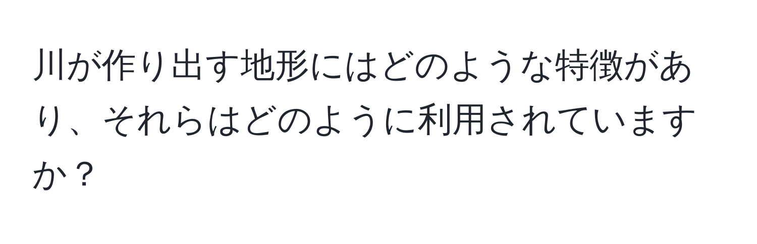 川が作り出す地形にはどのような特徴があり、それらはどのように利用されていますか？