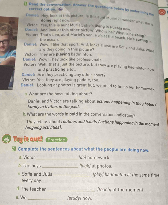 Read the conversation. Answer the questions below by underlining the a 
correct option. 
Daniel: Hey, look at this picture. Is this aunt Muriel? I wonder what she is 
doing right now. 
Victor: Yes, this is aunt Muriel; she’s living in Puebla now. 
Daniel: And look at this other picture. Who is he? What is he doing? 
Victor: That's Leo, aunt Muriel's son. He's at the beach. He's surfing in 
the ocean. 
Daniel: Wow! I like that sport. And, look! These are Sofia and Julia. What 
are they doing in this picture? 
Victor: They are playing badminton. 
Daniel: Wow! They look like professionals. 
Victor: Well, that's just the picture, but they are playing badminton now 
and practicing a lot. 
Daniel: Are they practicing any other sport? 
Victor: Yes, they are playing paddle, too. 
Daniel: Looking at photos is great but, we need to finish our homework. 
a. What are the boys talking about? 
Daniel and Victor are talking about actions happening in the photos / 
family activities in the past. 
b. What are the words in bold in the conversation indicating? 
They tell us about routines and habits / actions happening in the moment 
(ongoing activities). 
Tyitout! Practice 
2 Complete the sentences about what the people are doing now. 
a. Victor _(do) homework. 
b. The boys _(look) at photos. 
c. Sofia and Julia _(play) badminton at the same time 
every day. 
d. The teacher _(teach) at the moment. 
e. We _(study) now.