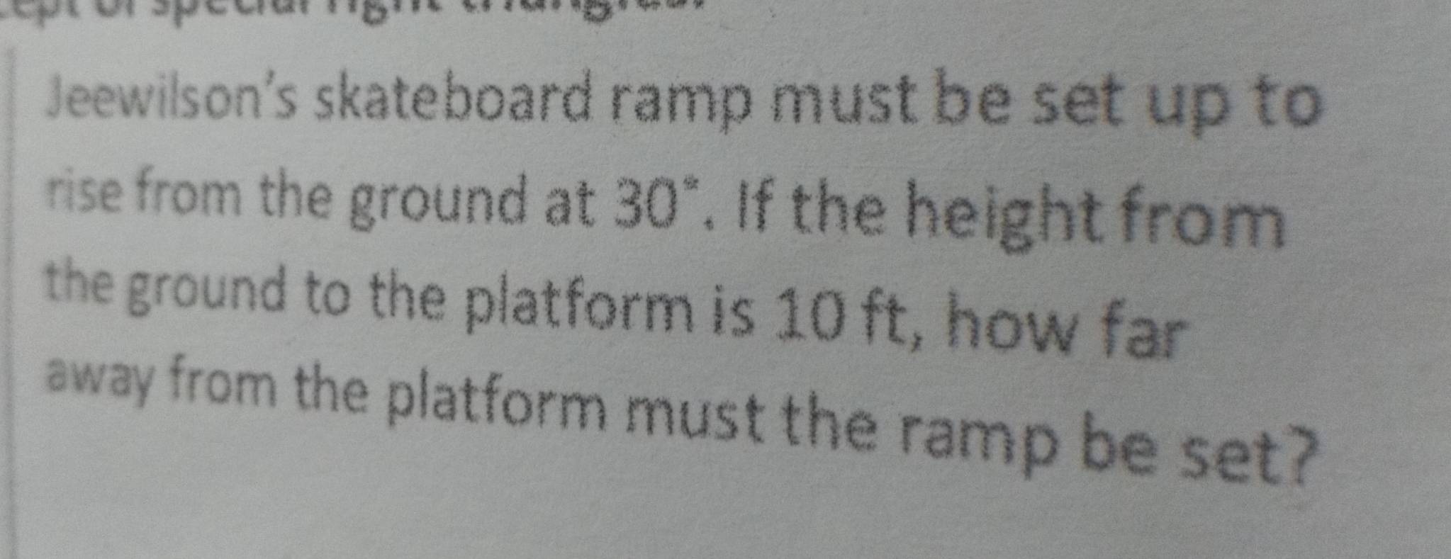 Jeewilson's skateboard ramp must be set up to 
rise from the ground at 30°. If the height from 
the ground to the platform is 10 ft, how far 
away from the platform must the ramp be set?