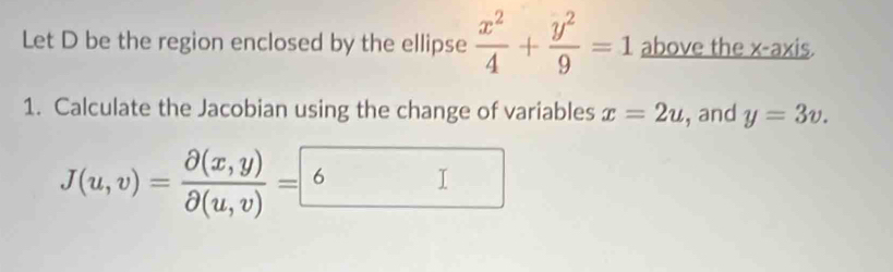 Let D be the region enclosed by the ellipse  x^2/4 + y^2/9 =1 above the x-axis. 
1. Calculate the Jacobian using the change of variables x=2u , and y=3v.
J(u,v)= (partial (x,y))/partial (u,v) =6 I