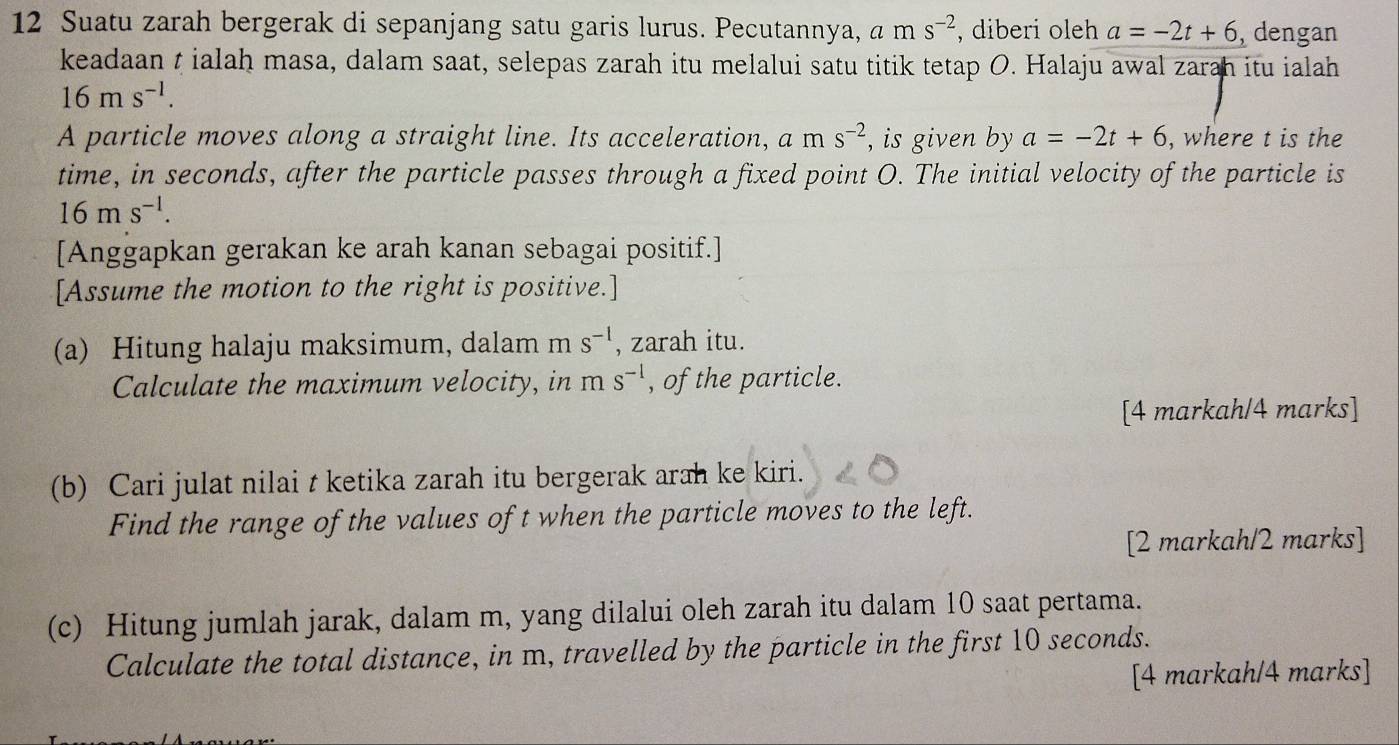 Suatu zarah bergerak di sepanjang satu garis lurus. Pecutannya, a am s^(-2) , diberi oleh a=-2t+6 dengan 
keadaan t ialah masa, dalam saat, selepas zarah itu melalui satu titik tetap O. Halaju awal zarah itu ialah
16ms^(-1). 
A particle moves along a straight line. Its acceleration, am s^(-2) , is given by a=-2t+6 , where t is the 
time, in seconds, after the particle passes through a fixed point O. The initial velocity of the particle is
16ms^(-1). 
[Anggapkan gerakan ke arah kanan sebagai positif.] 
[Assume the motion to the right is positive.] 
(a) Hitung halaju maksimum, dalam m s^(-1) , zarah itu. 
Calculate the maximum velocity, in ms^(-1) , of the particle. 
[4 markah/4 marks] 
(b) Cari julat nilai t ketika zarah itu bergerak arah ke kiri. 
Find the range of the values of t when the particle moves to the left. 
[2 markah/2 marks] 
(c) Hitung jumlah jarak, dalam m, yang dilalui oleh zarah itu dalam 10 saat pertama. 
Calculate the total distance, in m, travelled by the particle in the first 10 seconds. 
[4 markah/4 marks]