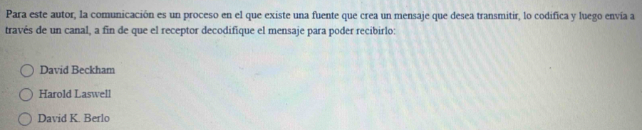 Para este autor, la comunicación es un proceso en el que existe una fuente que crea un mensaje que desea transmitir, lo codifica y luego envía a
través de un canal, a fin de que el receptor decodifique el mensaje para poder recibirlo:
David Beckham
Harold Laswell
David K. Berlo