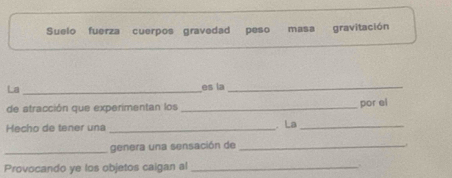 Suelo fuerza cuerpos gravedad peso masa gravitación 
La _es la_ 
de atracción que experimentan los _por el 
Hecho de tener una _ La_ 
_ 
genera una sensación de_ 
Provocando ye los objetos caigan al_