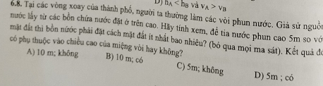 DJ h_A và v_A>v_B
6.8. Tại các vòng xoay của thành phố, người ta thường làm các vòi phun nước. Giả sử nguồi
nước lấy từ các bồn chứa nước đặt ở trên cao. Hãy tính xem, đề tia nước phun cao 5m so vớ
mặt đất thì bồn nước phải đặt cách mặt đất ít nhất bao nhiêu? (bỏ qua mọi ma sát). Kết quả đó
có phụ thuộc vào chiều cao của miệng vòi hay không?
A) 10 m; không B) 10 m; có C) 5m; không D) 5m; có