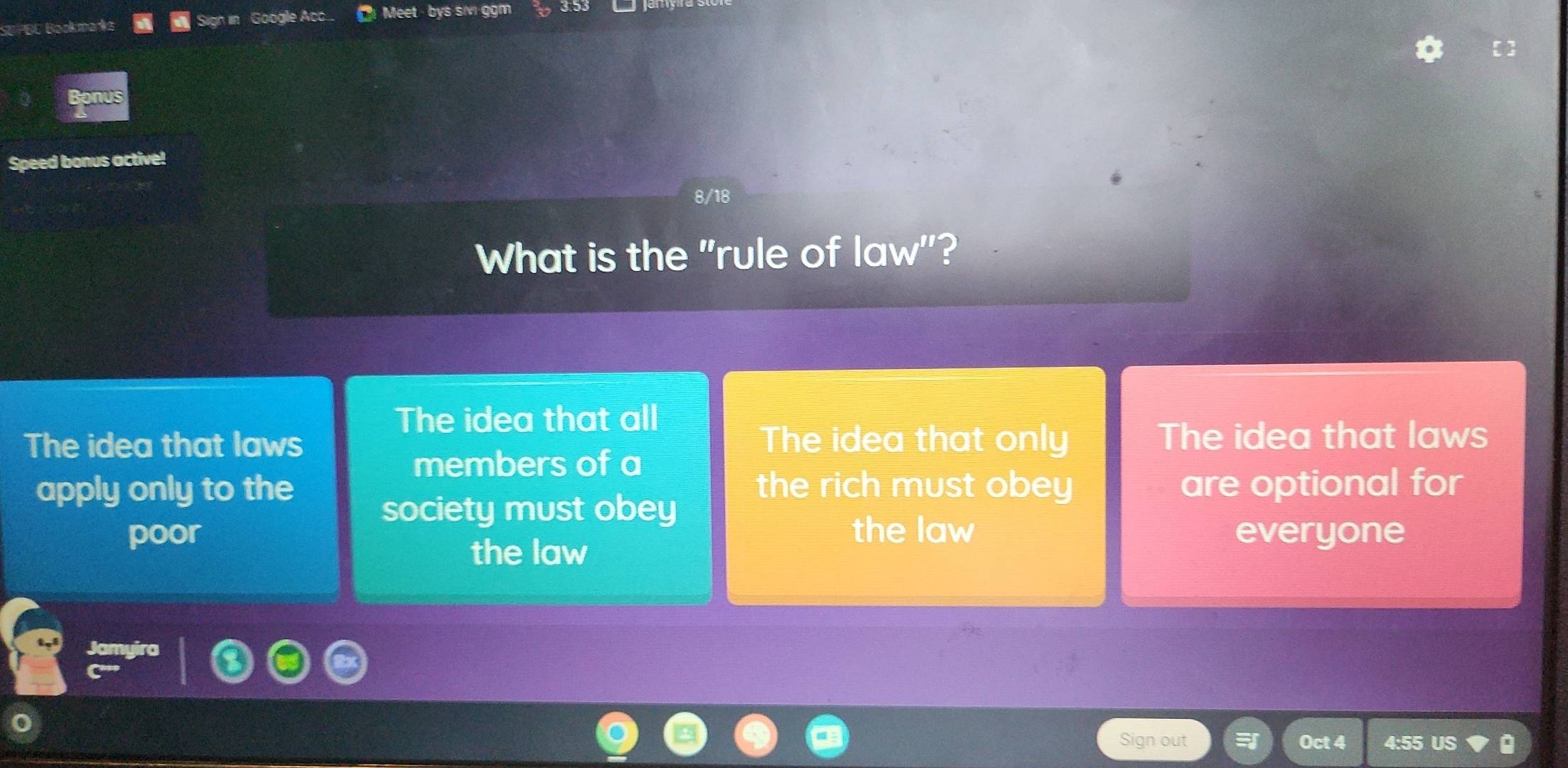 SU PBE Bookbarks Sign in Google Ac.... Meet bys siv ggm
nus
Speed bonus active!
8/18
What is the "rule of law"?
The idea that all
The idea that laws The idea that only The idea that laws
members of a
apply only to the the rich must obey are optional for
society must obey
poor the law everyone
the law
Jamyira
Sign out Oct 4 4:55 US