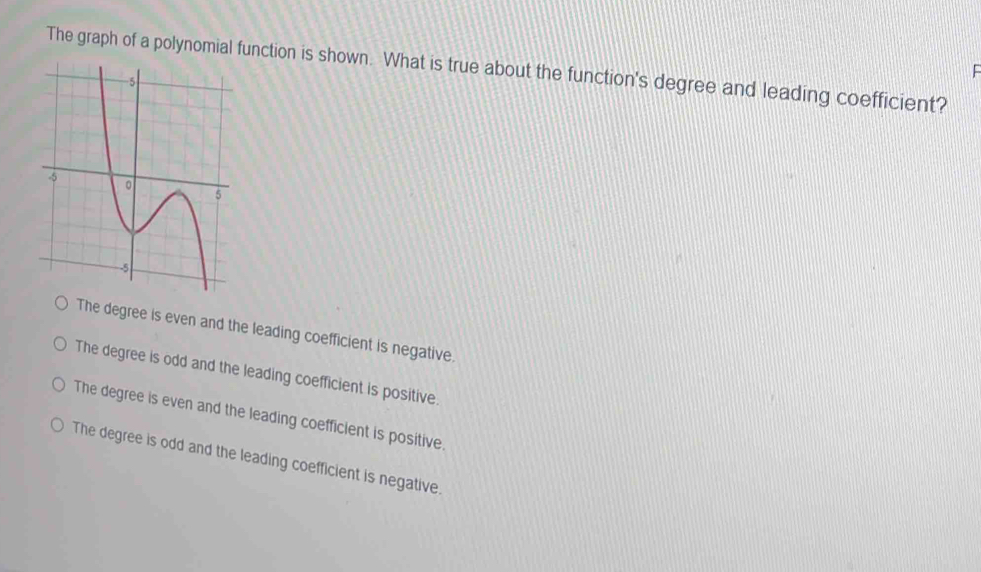 The graph of a polynomial function is shown. What is true about the function's degree and leading coefficient?

The degree is even and the leading coefficient is negative.
The degree is odd and the leading coefficient is positive.
The degree is even and the leading coefficient is positive.
The degree is odd and the leading coefficient is negative.