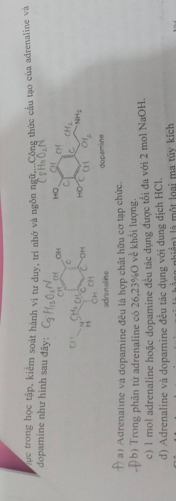 Mực trong học tập, kiểm soát hành ví tư duy, trí nhớ và ngôn ngữ,...Công thức cầu tạo của adrenaline và
dopamine như hình sa
enaline dopamine
a) Adrenaline và dopamine đêu là hợp chât hữu cơ tạp chức.
b) Trong phân tử adrenaline có 26, 23% O về khối lượng.
c) 1 mol adrenaline hoặc dopamine đều tác dụng được tối đa với 2 mol NaOH.
d) Adrenaline và dopamine đều tác dụng với dung dịch HCl.
hiển) là một loai ma túy kích