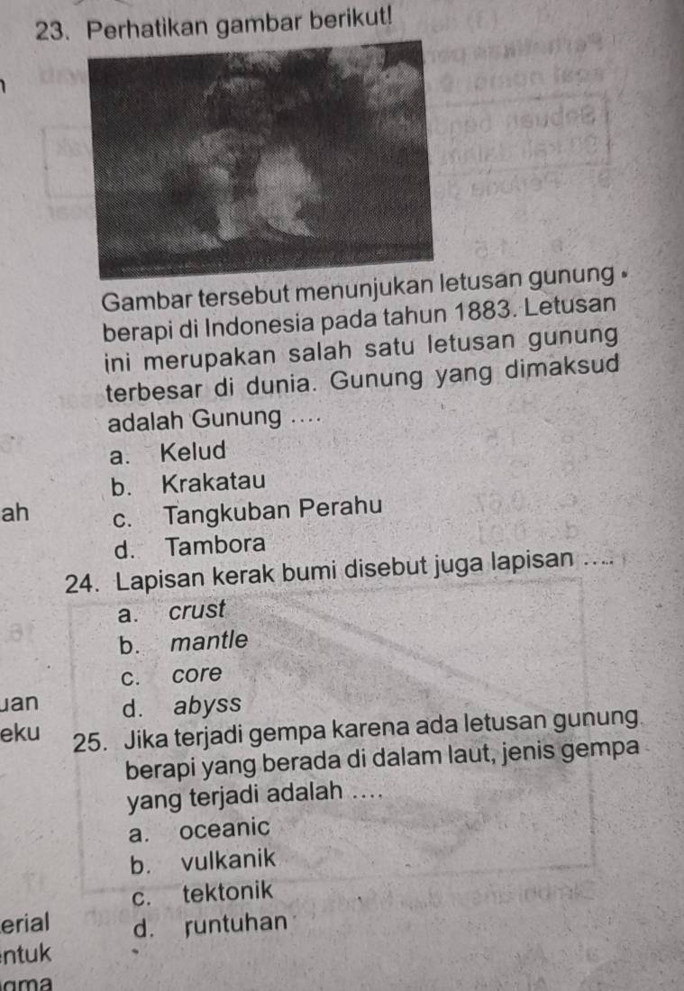 Perhatikan gambar berikut!
Gambar tersebut menunjukantusan gunung .
berapi di Indonesia pada tahun 1883. Letusan
ini merupakan salah satu letusan gunung
terbesar di dunia. Gunung yang dimaksud
adalah Gunung ....
a. Kelud
b. Krakatau
ah c. Tangkuban Perahu
d. Tambora
24. Lapisan kerak bumi disebut juga lapisan … ...
a. crust
b. mantle
c. core
uan d. abyss
eku 25. Jika terjadi gempa karena ada letusan gunung
berapi yang berada di dalam laut, jenis gempa
yang terjadi adalah ....
a. oceanic
b. vulkanik
c. tektonik
erial d. runtuhan
ntuk