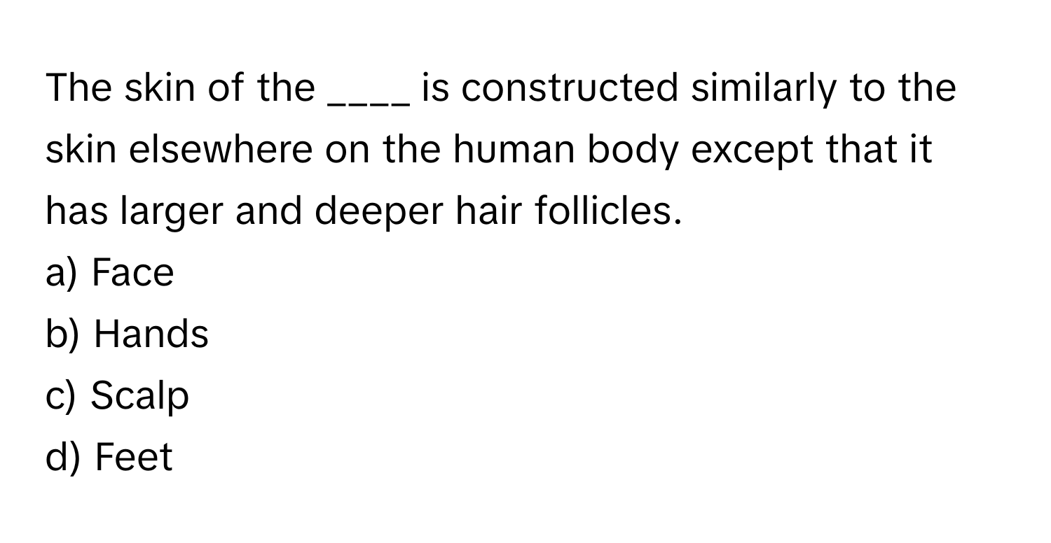 The skin of the ____ is constructed similarly to the skin elsewhere on the human body except that it has larger and deeper hair follicles.

a) Face 
b) Hands 
c) Scalp 
d) Feet