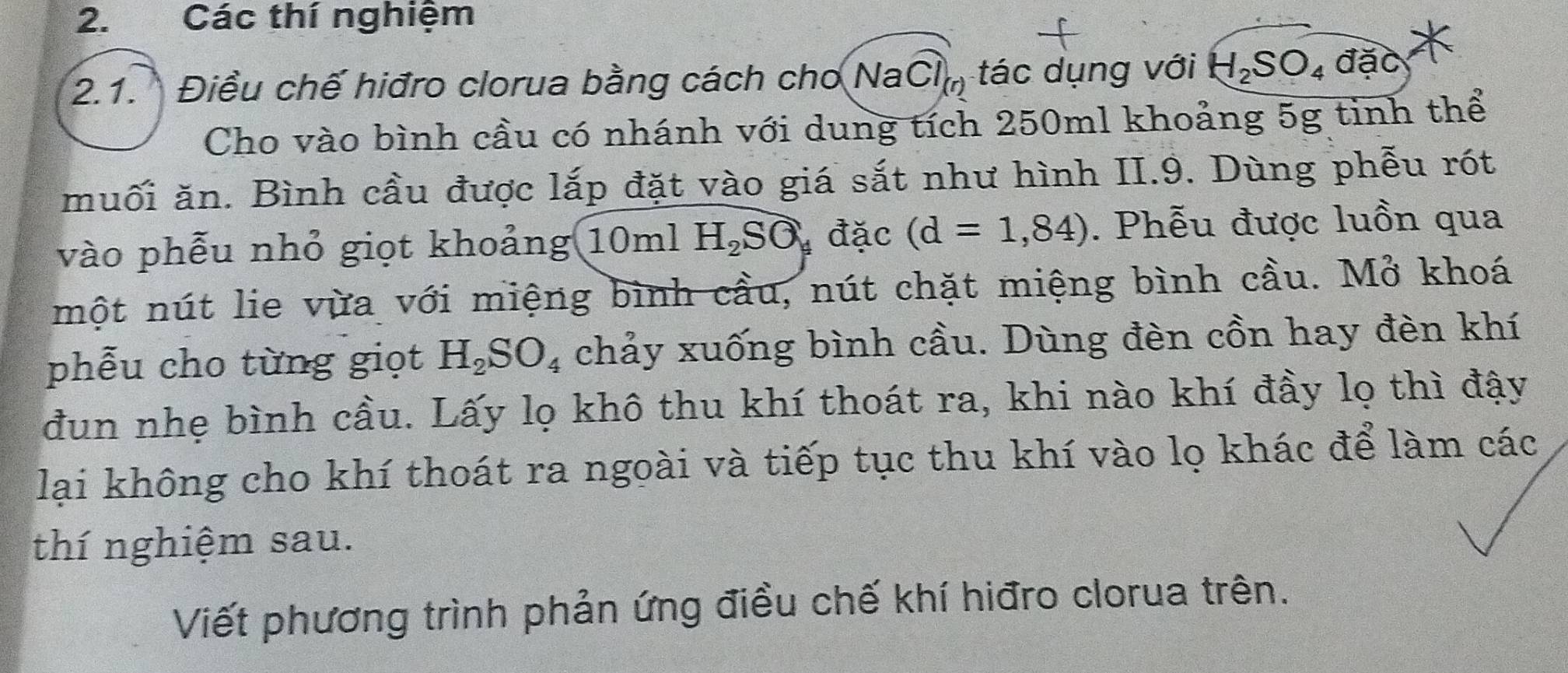 Các thí nghiệm 
2.1. Điều chế hiđro clorua bằng cách cho NaCl_(r) tác dụng với H_2SO_4dac
Cho vào bình cầu có nhánh với dung tích 250ml khoảng 5g tinh thể 
muối ăn. Bình cầu được lắp đặt vào giá sắt như hình II.9. Dùng phễu rót 
vào phẫu nhỏ giọt khoảng 10ml H_2Soverline O đặc (d=1,84). Phễu được luồn qua 
một nút lie vừa với miệng bình cầu, nút chặt miệng bình cầu. Mở khoá 
phẫu cho từng giọt H_2SO_4 chảy xuống bình cầu. Dùng đèn cồn hay đèn khí 
đun nhẹ bình cầu. Lấy lọ khô thu khí thoát ra, khi nào khí đầy lọ thì đậy 
lại không cho khí thoát ra ngoài và tiếp tục thu khí vào lọ khác để làm các 
thí nghiệm sau. 
Viết phương trình phản ứng điều chế khí hiđro clorua trên.