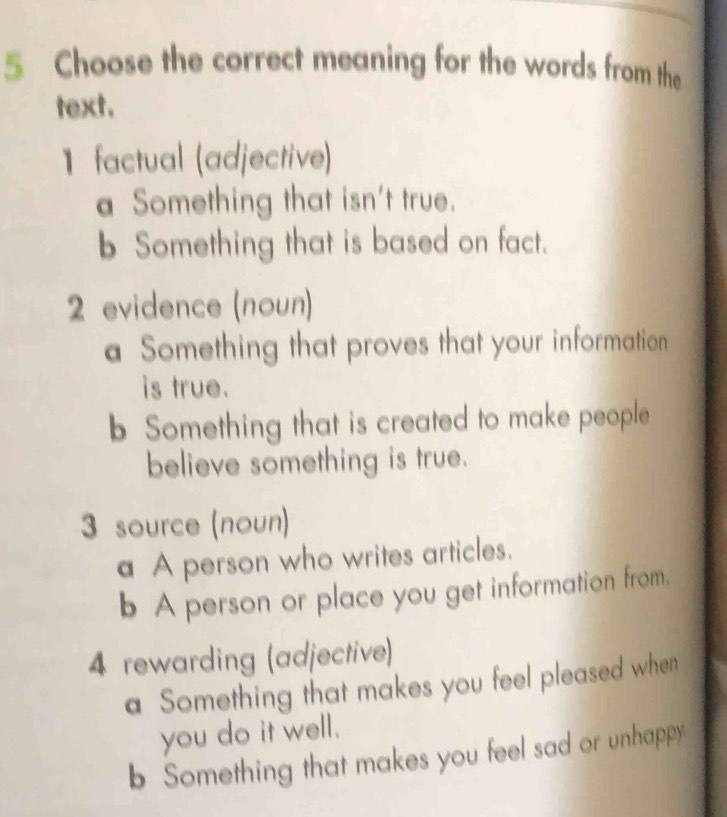 Choose the correct meaning for the words from the
text.
1 factual (adjective)
a Something that isn't true.
b Something that is based on fact.
2 evidence (noun)
a Something that proves that your information
is true.
b Something that is created to make people
believe something is true.
3 source (noun)
a A person who writes articles.
b A person or place you get information from.
4 rewarding (adjective)
a Something that makes you feel pleased when
you do it well.
b Something that makes you feel sad or unhappy