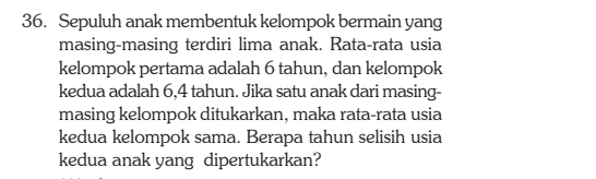 Sepuluh anak membentuk kelompok bermain yang 
masing-masing terdiri lima anak. Rata-rata usia 
kelompok pertama adalah 6 tahun, dan kelompok 
kedua adalah 6,4 tahun. Jika satu anak dari masing- 
masing kelompok ditukarkan, maka rata-rata usia 
kedua kelompok sama. Berapa tahun selisih usia 
kedua anak yang dipertukarkan?