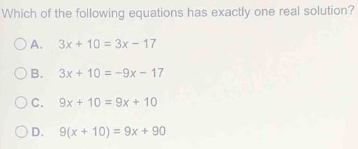 Which of the following equations has exactly one real solution?
A. 3x+10=3x-17
B. 3x+10=-9x-17
C. 9x+10=9x+10
D. 9(x+10)=9x+90