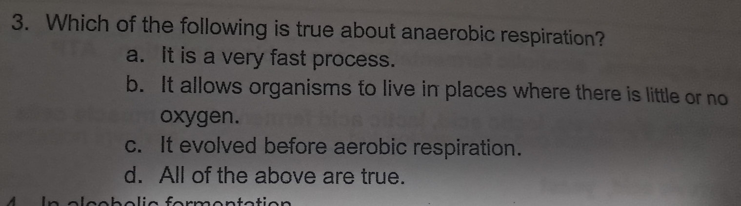 Which of the following is true about anaerobic respiration?
a. It is a very fast process.
b. It allows organisms to live in places where there is little or no
oxygen.
c. It evolved before aerobic respiration.
d. All of the above are true.
fo rmentatio