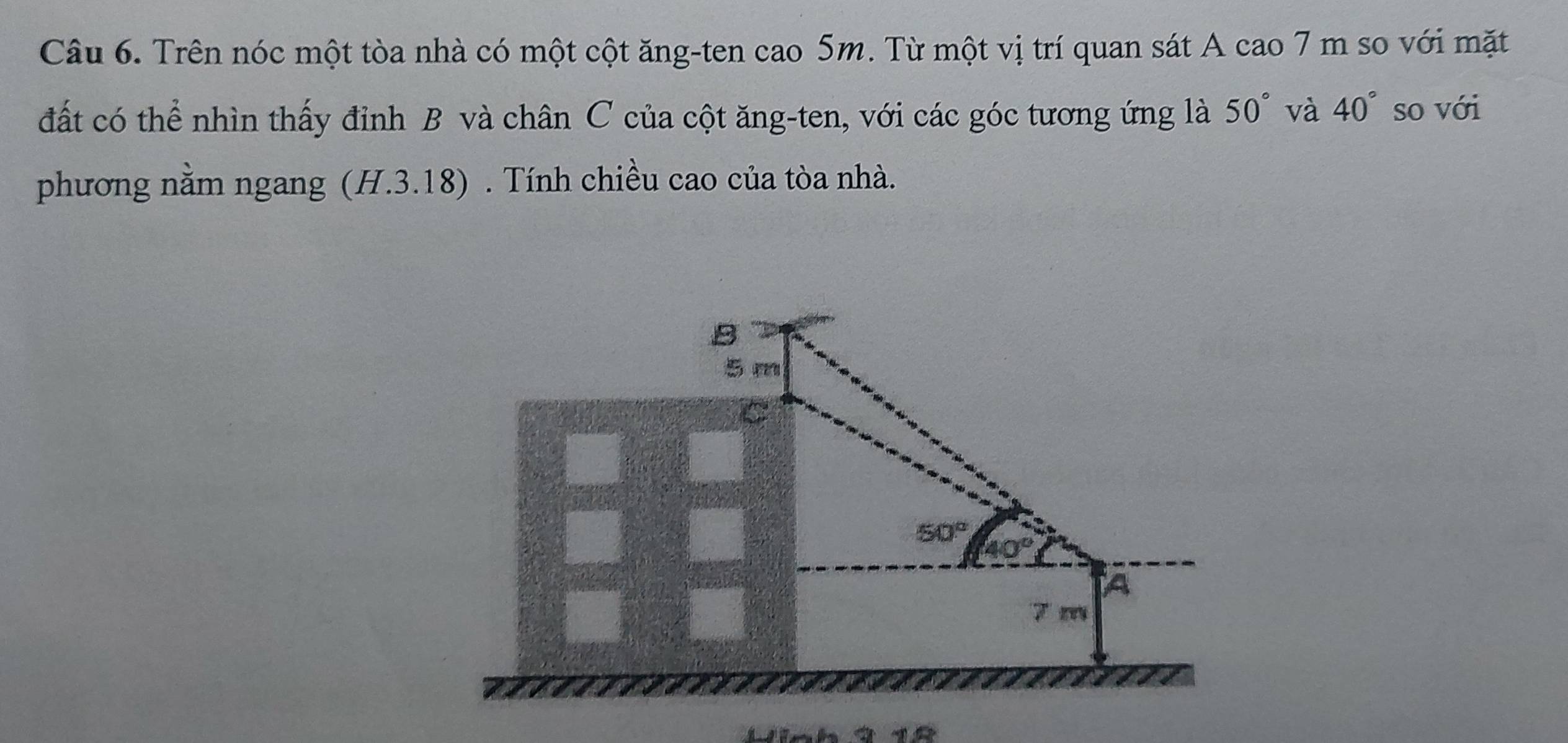 Trên nóc một tòa nhà có một cột ăng-ten cao 5m. Từ một vị trí quan sát A cao 7 m so với mặt
đất có thể nhìn thấy đỉnh B và chân C của cột ăng-ten, với các góc tương ứng là 50° và 40° so với
phương nằm ngang (H.3.18) . Tính chiều cao của tòa nhà.
N n h 3  1 8